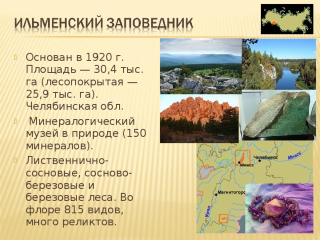 Основан в 1920 г. Площадь — 30,4 тыс. га (лесопокрытая — 25,9 тыс. га). Челябинская обл.  Минералогический музей в природе (150 минералов). Лиственнично-сосновые, сосново-березовые и березовые леса. Во флоре 815 видов, много реликтов.