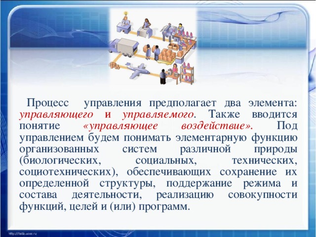 Процесс управления предполагает два элемента: управляющего и управляемого . Также вводится понятие «управляющее воздействие». Под управлением будем понимать элементарную функцию организованных систем различной природы (биологических, социальных, технических, социотехнических), обеспечивающих сохранение их определенной структуры, поддержание режима и состава деятельности, реализацию совокупности функций, целей и (или) программ.