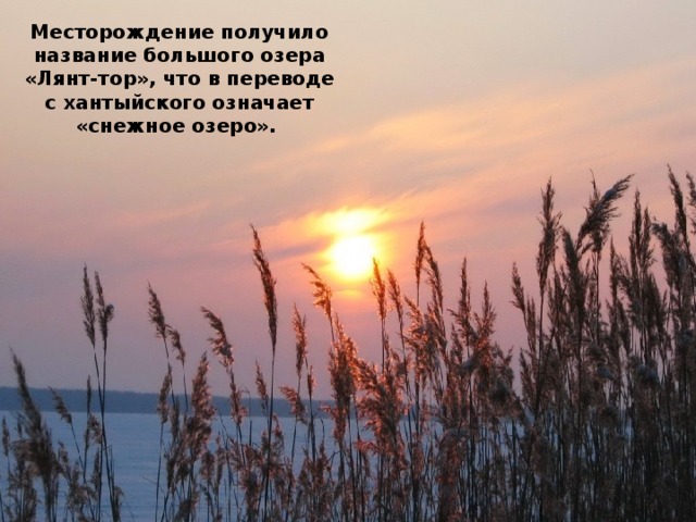 Месторождение получило название большого озера «Лянт-тор», что в переводе с хантыйского означает «снежное озеро».