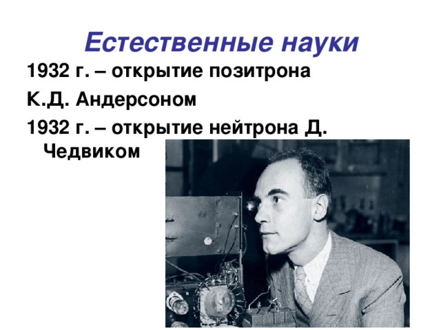 Естественные науки 1932 г. – открытие позитрона К.Д. Андерсоном 1932 г. – открытие нейтрона Д. Чедвиком