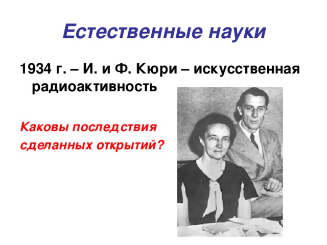 Естественные науки 1934 г. – И. и Ф. Кюри – искусственная радиоактивность  Каковы последствия сделанных открытий?