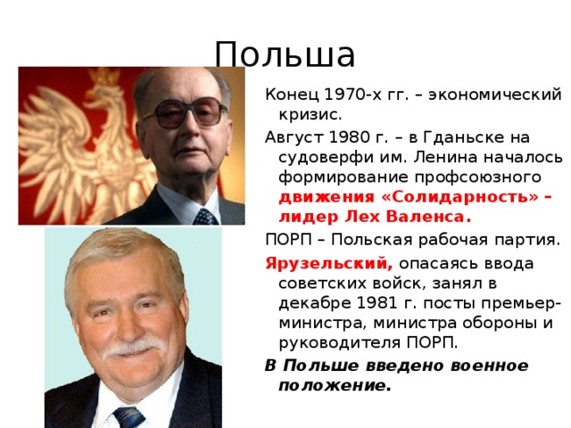 Польша Конец 1970-х гг. – экономический кризис. Август 1980 г. – в Гданьске на судоверфи им. Ленина началось формирование профсоюзного движения «Солидарность» – лидер Лех Валенса. ПОРП – Польская рабочая партия. Ярузельский, опасаясь ввода советских войск, занял в декабре 1981 г. посты премьер-министра, министра обороны и руководителя ПОРП. В Польше введено военное положение.