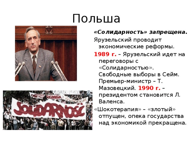 Польша «Солидарность» запрещена. Ярузельский проводит экономические реформы. 1989 г. – Ярузельский идет на переговоры с «Солидарностью». Свободные выборы в Сейм. Премьер-министр – Т. Мазовецкий. 1990 г. – президентом становится Л. Валенса. «Шокотерапия» – «злотый» отпущен, опека государства над экономикой прекращена.