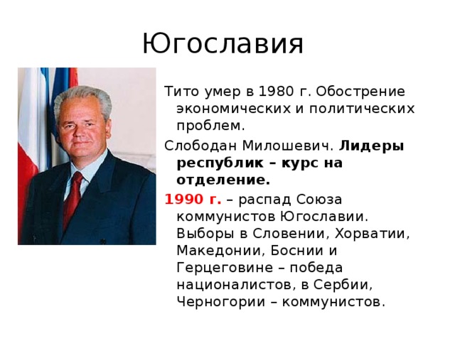 Югославия Тито умер в 1980 г. Обострение экономических и политических проблем. Слободан Милошевич. Лидеры республик – курс на отделение. 1990 г. – распад Союза коммунистов Югославии. Выборы в Словении, Хорватии, Македонии, Боснии и Герцеговине – победа националистов, в Сербии, Черногории – коммунистов.