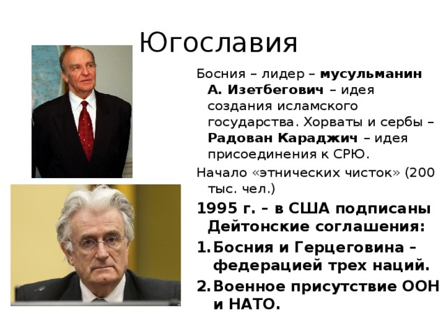 Югославия Босния – лидер – мусульманин А. Изетбегович – идея создания исламского государства. Хорваты и сербы – Радован Караджич – идея присоединения к СРЮ. Начало «этнических чисток» (200 тыс. чел.) 1995 г. – в США подписаны Дейтонские соглашения: