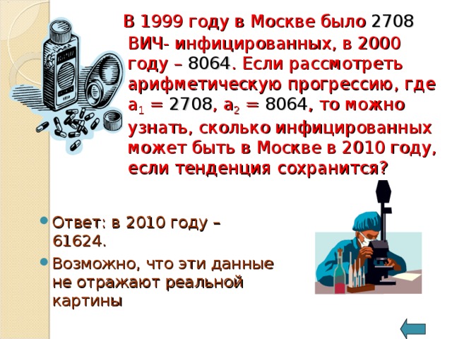 В 1999 году в Москве было 2708 ВИЧ- инфицированных, в 2000 году – 8064 . Если рассмотреть арифметическую прогрессию, где a 1 = 2708 , a 2 = 8064 , то можно узнать, сколько инфицированных может быть в Москве в 2010 году, если тенденция сохранится? Ответ: в 2010 году – 61624. Возможно, что эти данные не отражают реальной картины