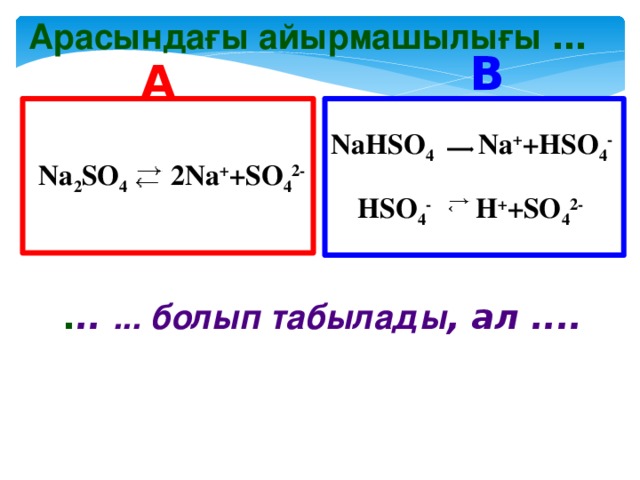 Арасындағы айырмашылығы … B A  Na 2 SO 4   2Na + +SO 4 2- NaHSO 4   Na + +HSO 4 -  HSO 4 -   H + +SO 4 2-  . .. ... болып табылады , ал ....