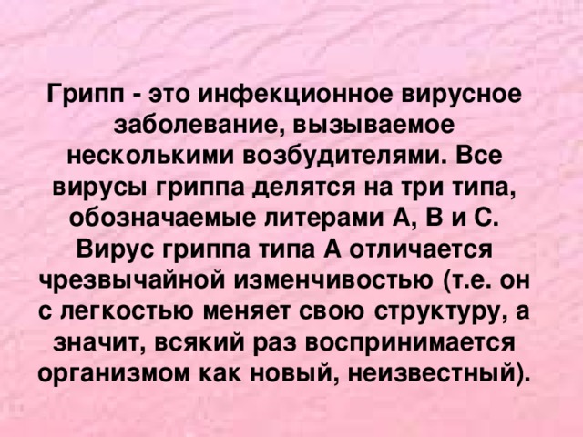 Грипп - это инфекционное вирусное заболевание, вызываемое несколькими возбудителями. Все вирусы гриппа делятся на три типа, обозначаемые литерами А, В и С. Вирус гриппа типа А отличается чрезвычайной изменчивостью (т.е. он с легкостью меняет свою структуру, а значит, всякий раз воспринимается организмом как новый, неизвестный).