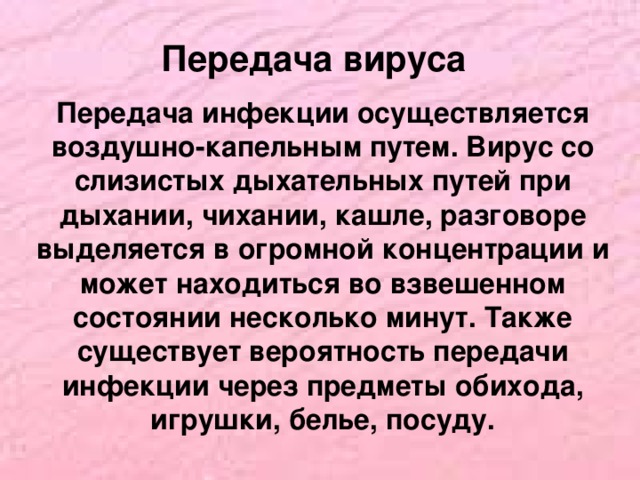 Передача вируса Передача инфекции осуществляется воздушно-капельным путем. Вирус со слизистых дыхательных путей при дыхании, чихании, кашле, разговоре выделяется в огромной концентрации и может находиться во взвешенном состоянии несколько минут. Также существует вероятность передачи инфекции через предметы обихода, игрушки, белье, посуду.