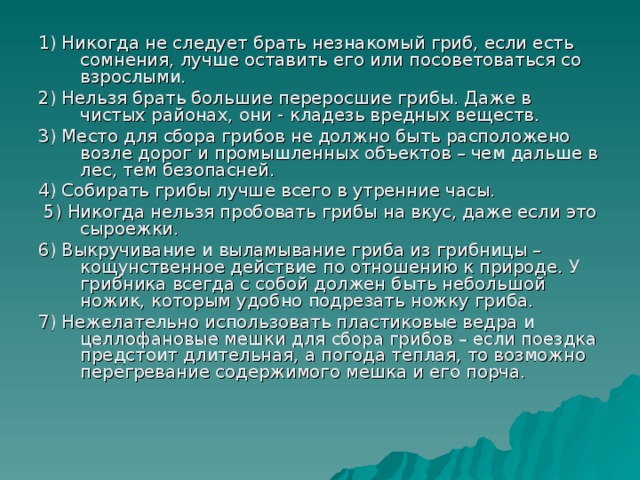 1) Никогда не следует брать незнакомый гриб, если есть сомнения, лучше оставить его или посоветоваться со взрослыми. 2) Нельзя брать большие переросшие грибы. Даже в чистых районах, они - кладезь вредных веществ. 3) Место для сбора грибов не должно быть расположено возле дорог и промышленных объектов – чем дальше в лес, тем безопасней. 4) Собирать грибы лучше всего в утренние часы.  5) Никогда нельзя пробовать грибы на вкус, даже если это сыроежки. 6) Выкручивание и выламывание гриба из грибницы – кощунственное действие по отношению к природе. У грибника всегда с собой должен быть небольшой ножик, которым удобно подрезать ножку гриба. 7) Нежелательно использовать пластиковые ведра и целлофановые мешки для сбора грибов – если поездка предстоит длительная, а погода теплая, то возможно перегревание содержимого мешка и его порча.