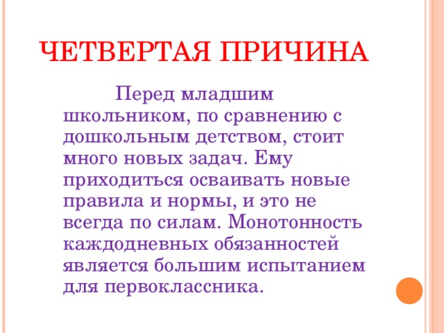 ЧЕТВЕРТАЯ ПРИЧИНА    Перед младшим школьником, по сравнению с дошкольным детством, стоит много новых задач. Ему приходиться осваивать новые правила и нормы, и это не всегда по силам. Монотонность каждодневных обязанностей является большим испытанием для первоклассника.