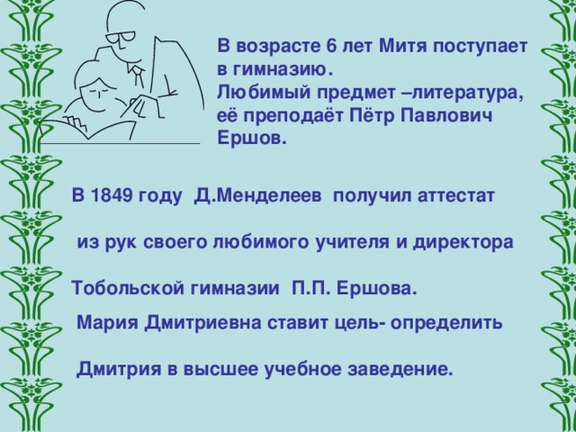 В возрасте 6 лет Митя поступает в гимназию. Любимый предмет –литература, её преподаёт Пётр Павлович Ершов. В 1849 году Д.Менделеев получил аттестат   из рук своего любимого учителя и директора  Тобольской гимназии П.П. Ершова.   Мария Дмитриевна ставит цель- определить  Дмитрия в высшее учебное заведение.