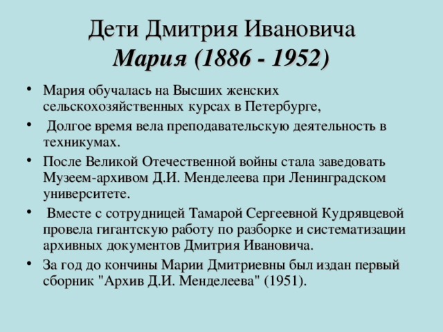 Дети Дмитрия Ивановича  Мария (1886 - 1952) Мария обучалась на Высших женских сельскохозяйственных курсах в Петербурге,  Долгое время вела преподавательскую деятельность в техникумах. После Великой Отечественной войны стала заведовать Музеем-архивом Д.И. Менделеева при Ленинградском университете.  Вместе с сотрудницей Тамарой Сергеевной Кудрявцевой провела гигантскую работу по разборке и систематизации архивных документов Дмитрия Ивановича. За год до кончины Марии Дмитриевны был издан первый сборник 