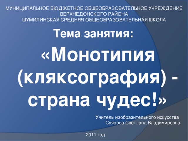 МУНИЦИПАЛЬНОЕ БЮДЖЕТНОЕ ОБЩЕОБРАЗОВАТЕЛЬНОЕ УЧРЕЖДЕНИЕ ВЕРХНЕДОНСКОГО РАЙОНА ШУМИЛИНСКАЯ СРЕДНЯЯ ОБЩЕОБРАЗОВАТЕЛЬНАЯ ШКОЛА Тема занятия: «Монотипия (кляксография) - страна чудес!» Учитель изобразительного искусства Суярова Светлана Владимировна 2011 год