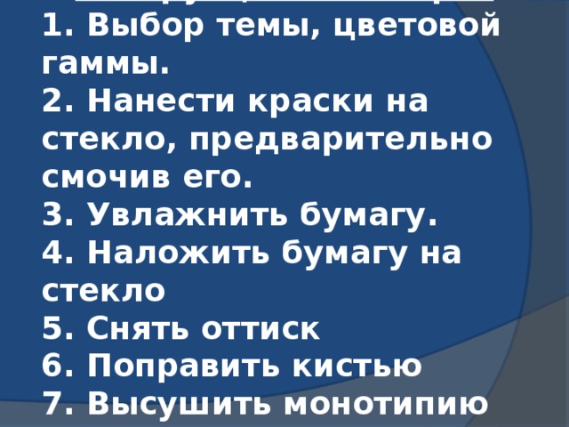 Инструкционная карта 1. Выбор темы, цветовой гаммы. 2. Нанести краски на стекло, предварительно смочив его. 3. Увлажнить бумагу. 4. Наложить бумагу на стекло 5. Снять оттиск 6. Поправить кистью 7. Высушить монотипию 8. Оформить работу.