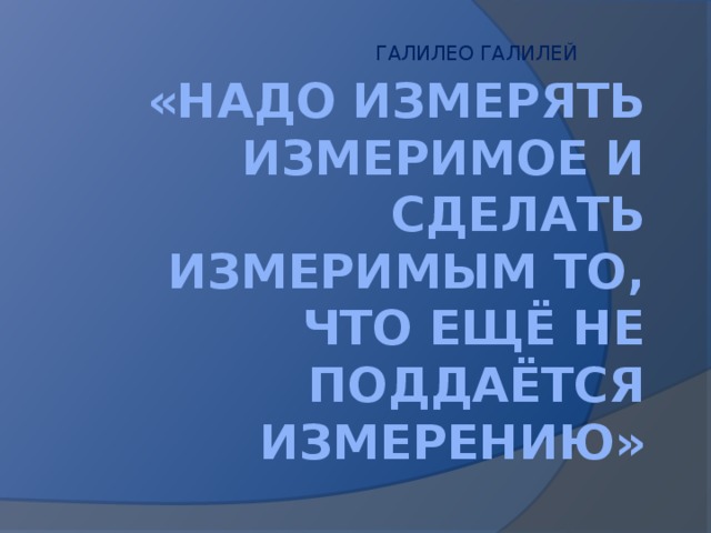 ГАЛИЛЕО ГАЛИЛЕЙ «НАДО ИЗМЕРЯТЬ ИЗМЕРИМОЕ И СДЕЛАТЬ ИЗМЕРИМЫМ ТО, ЧТО ЕЩЁ НЕ ПОДДАЁТСЯ ИЗМЕРЕНИЮ»