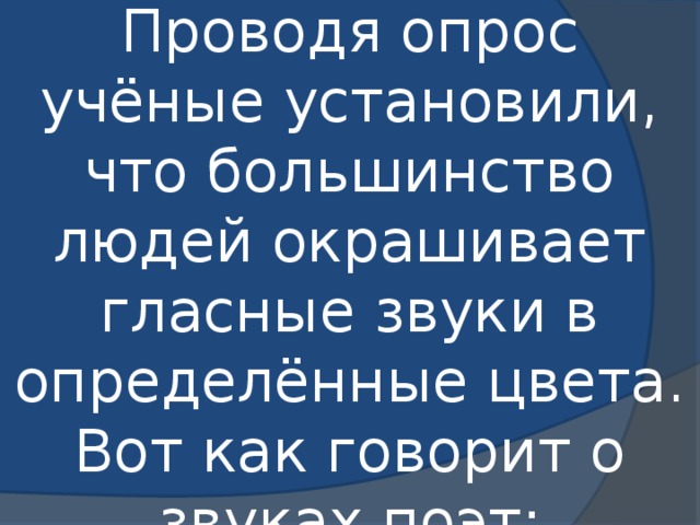 Проводя опрос учёные установили, что большинство людей окрашивает гласные звуки в определённые цвета.  Вот как говорит о звуках поэт: