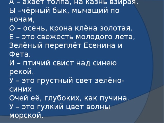 А - красная рубаха палача,  А – ахает толпа, на казнь взирая.  Ы –чёрный бык, мычащий по ночам,  О – осень, крона клёна золотая.  Е – это свежесть молодого лета,  Зелёный переплёт Есенина и Фета.  И – птичий свист над синею рекой.  У – это грустный свет зелёно-синих  Очей её, глубоких, как пучина.  У – это гулкий цвет волны морской.