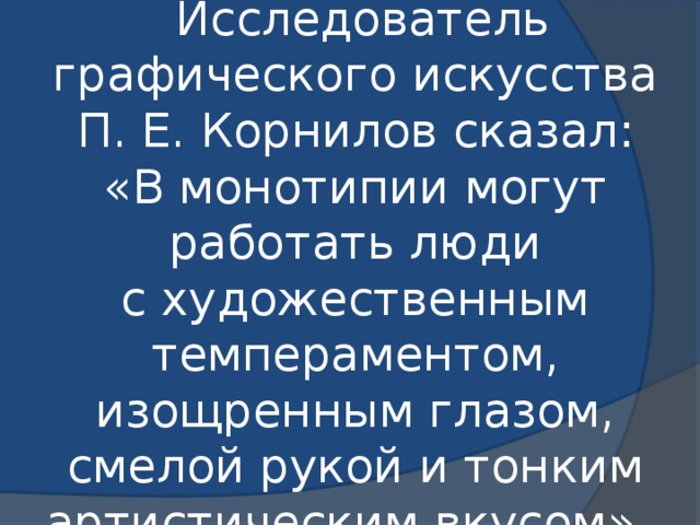   Исследователь графического искусства П. Е. Корнилов сказал: «В монотипии могут работать люди с художественным темпераментом, изощренным глазом, смелой рукой и тонким артистическим вкусом».