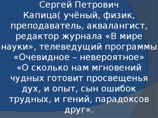 Сергей Петрович Капица( учёный, физик, преподаватель, аквалангист, редактор журнала «В мире науки», телеведущий программы «Очевидное – невероятное»  «О сколько нам мгновений чудных готовит просвещенья дух, и опыт, сын ошибок трудных, и гений, парадоксов друг».