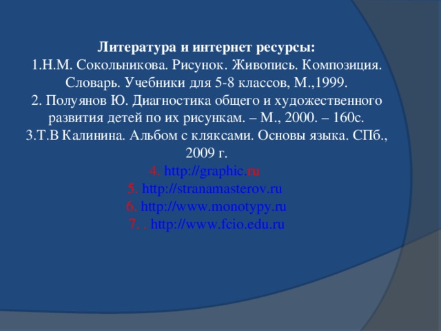 Литература и интернет ресурсы: 1.Н.М. Сокольникова. Рисунок. Живопись. Композиция. Словарь. Учебники для 5-8 классов, М.,1999. 2. Полуянов Ю. Диагностика общего и художественного развития детей по их рисункам. – М., 2000. – 160с. 3.Т.В Калинина. Альбом с кляксами. Основы языка. СПб., 2009 г. 4. http :// graphic . ru  5. http://stranamasterov.ru  6. http://www.monotypy.ru 7. . http://www.fcio.edu.ru