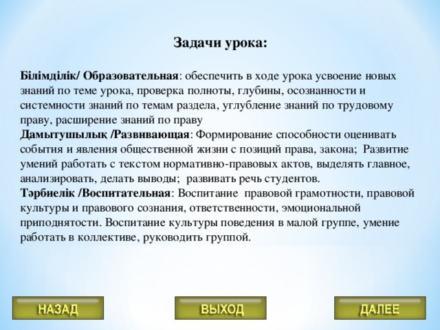 Задачи урока:  Білімділік/ Образовательная : обеспечить в ходе урока усвоение новых знаний по теме урока, проверка полноты, глубины, осознанности и системности знаний по темам раздела, углубление знаний по трудовому праву, расширение знаний по праву Дамытушылық /Развивающая : Формирование способности оценивать события и явления общественной жизни с позиций права, закона; Развитие умений работать с текстом нормативно-правовых актов, выделять главное, анализировать, делать выводы; развивать речь студентов. Тәрбиелік /Воспитательная : Воспитание правовой грамотности, правовой культуры и правового сознания, ответственности, эмоциональной приподнятости. Воспитание культуры поведения в малой группе, умение работать в коллективе, руководить группой.