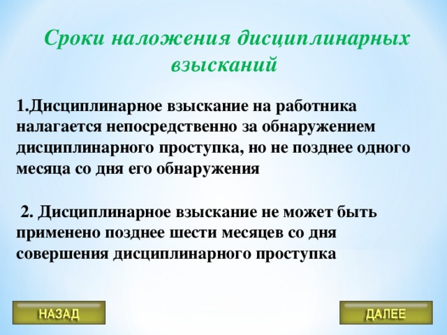 Сроки наложения дисциплинарных взысканий Дисциплинарное взыскание на работника налагается непосредственно за обнаружением дисциплинарного проступка, но не позднее одного месяца со дня его обнаружения   2. Дисциплинарное взыскание не может быть применено позднее шести месяцев со дня совершения дисциплинарного проступка