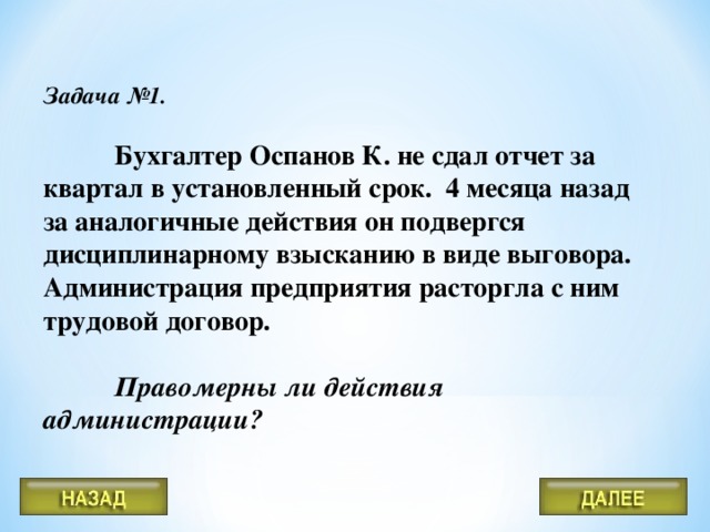 Задача №1.  Бухгалтер Оспанов К. не сдал отчет за квартал в установленный срок. 4 месяца назад за аналогичные действия он подвергся дисциплинарному взысканию в виде выговора. Администрация предприятия расторгла с ним трудовой договор.  Правомерны ли действия администрации?  