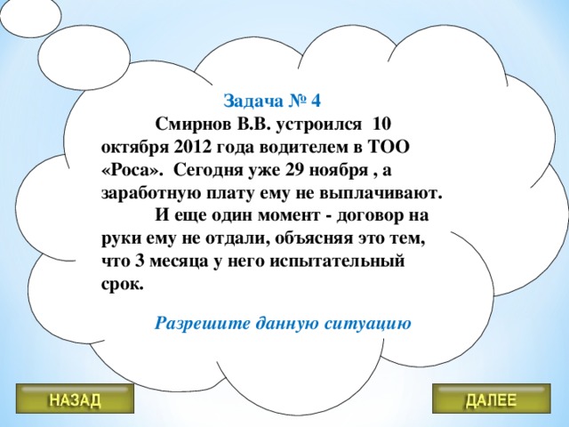 Задача № 4  Смирнов В.В. устроился 10 октября 2012 года водителем в ТОО «Роса». Сегодня уже 29 ноября , а заработную плату ему не выплачивают.  И еще один момент - договор на руки ему не отдали, объясняя это тем, что 3 месяца у него испытательный срок.   Разрешите данную ситуацию