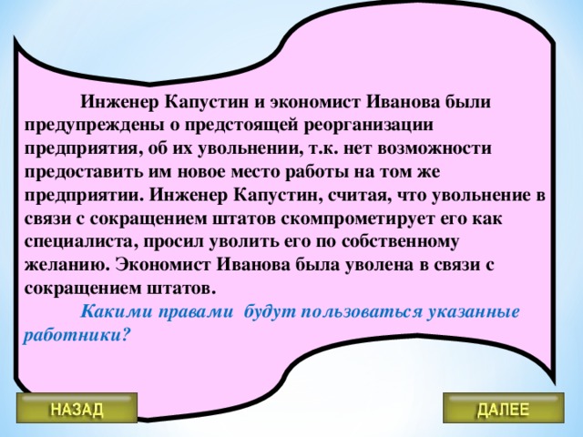 Инженер Капустин и экономист Иванова были предупреждены о предстоящей реорганизации предприятия, об их увольнении, т.к. нет возможности предоставить им новое место работы на том же предприятии. Инженер Капустин, считая, что увольнение в связи с сокращением штатов скомпрометирует его как специалиста, просил уволить его по собственному желанию. Экономист Иванова была уволена в связи с сокращением штатов.   Какими правами будут пользоваться указанные работники?