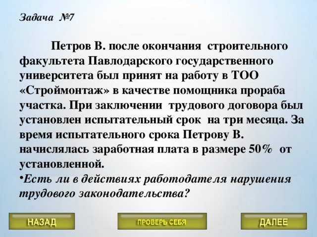 Задача №7   Петров В. после окончания строительного факультета Павлодарского государственного университета был принят на работу в ТОО «Строймонтаж» в качестве помощника прораба участка. При заключении трудового договора был установлен испытательный срок на три месяца. За время испытательного срока Петрову В. начислялась заработная плата в размере 50% от установленной.