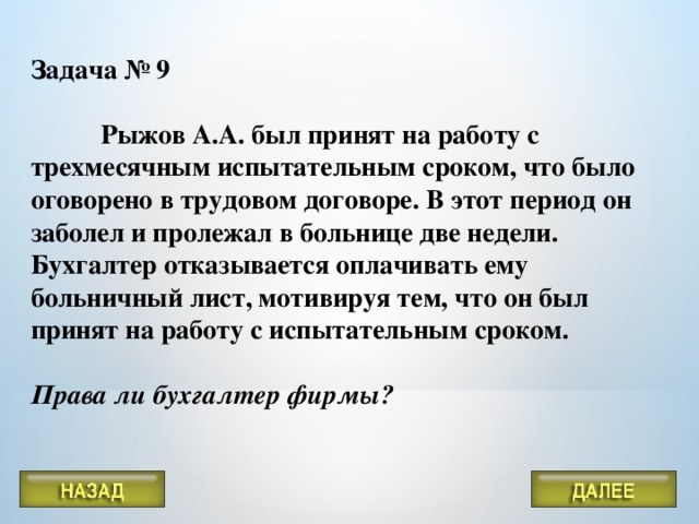 Задача № 9   Рыжов А.А. был принят на работу с трехмесячным испытательным сроком, что было оговорено в трудовом договоре. В этот период он заболел и пролежал в больнице две недели. Бухгалтер отказывается оплачивать ему больничный лист, мотивируя тем, что он был принят на работу с испытательным сроком.   Права ли бухгалтер фирмы?