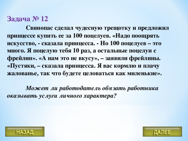 Задача № 12   Свинопас сделал чудесную трещотку и предложил принцессе купить ее за 100 поцелуев. «Надо поощрять искусство, - сказала принцесса. - Но 100 поцелуев – это много. Я поцелую тебя 10 раз, а остальные поцелуи с фрейлин». «А нам это не вкусу», – заявили фрейлины. «Пустяки, – сказала принцесса. Я вас кормлю и плачу жалованье, так что будете целоваться как миленькие».   Может ли работодатель обязать работника оказывать услуги личного характера?