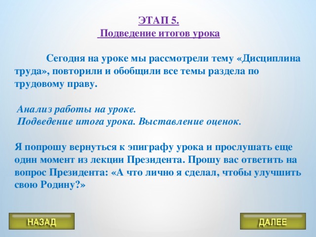 ЭТАП 5.  Подведение итогов урока   Сегодня на уроке мы рассмотрели тему «Дисциплина труда», повторили и обобщили все темы раздела по трудовому праву.   Анализ работы на уроке.  Подведение итога урока. Выставление оценок.  Я попрошу вернуться к эпиграфу урока и прослушать еще один момент из лекции Президента. Прошу вас ответить на вопрос Президента: «А что лично я сделал, чтобы улучшить свою Родину?»