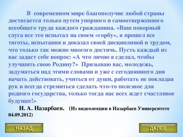 В современном мире благополучие любой страны достигается только путем упорного и самоотверженного всеобщего труда каждого гражданина. «Ваш покорный слуга все это испытал на своем «горбу», я прошел все тяготы, испытания и доказал своей дисциплиной и трудом, что только так можно многого достичь. Пусть каждый из вас задаст себе вопрос: «А что лично я сделал, чтобы улучшить свою Родину?» Призываю вас, молодежь, задуматься над этими словами и уже с сегодняшнего дня начать действовать, учиться от души, работать не покладая рук и всегда стремиться сделать что-то полезное для родного государства, только тогда нас всех ждет счастливое будущее!»  Н. А. Назарбаев. ( Из видеолекции в Назарбаев Университете 04.09.2012)