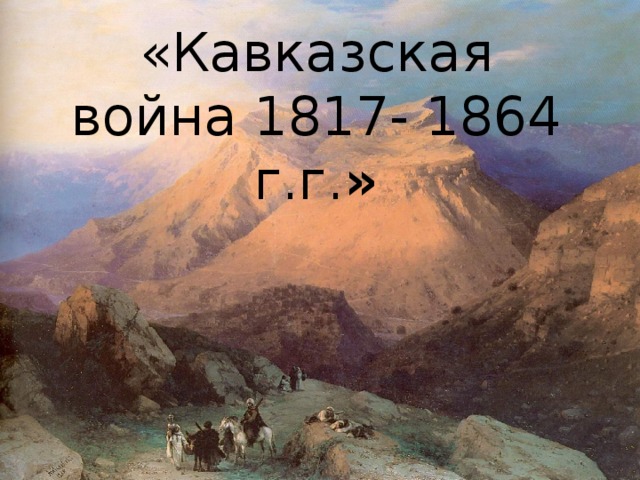 «Кавказская война 1817- 1864 г.г. »