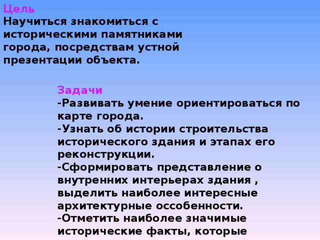 Цель Научиться знакомиться с историческими памятниками города, посредствам устной презентации объекта. Задачи -Развивать умение ориентироваться по карте города. -Узнать об истории строительства исторического здания и этапах его реконструкции. -Сформировать представление о внутренних интерьерах здания , выделить наиболее интересные архитектурные оссобенности. -Отметить наиболее значимые исторические факты, которые произошли в этом здании.