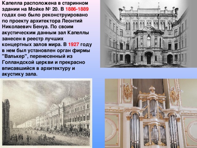 Капелла расположена в старинном здании на Мойке № 20. В 1886-1889 годах оно было реконструировано по проекту архитектора Леонтий Николаевич Бенуа. По своим акустическим данным зал Капеллы занесен в реестр лучших концертных залов мира. В 1927 году в нем был установлен орган фирмы 