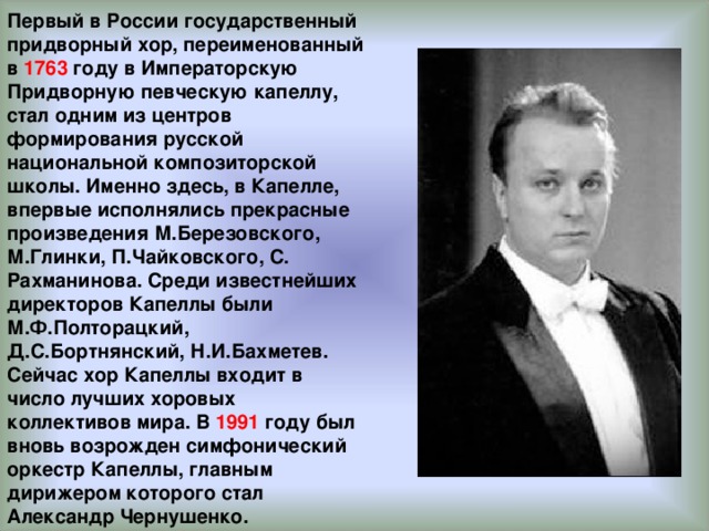 Первый в России государственный придворный хор, переименованный в 1763 году в Императорскую Придворную певческую капеллу, стал одним из центров формирования русской национальной композиторской школы. Именно здесь, в Капелле, впервые исполнялись прекрасные произведения М.Березовского, М.Глинки, П.Чайковского, С. Рахманинова. Среди известнейших директоров Капеллы были М.Ф.Полторацкий, Д.С.Бортнянский, Н.И.Бахметев. Сейчас хор Капеллы входит в число лучших хоровых коллективов мира. В 1991 году был вновь возрожден симфонический оркестр Капеллы, главным дирижером которого стал Александр Чернушенко.