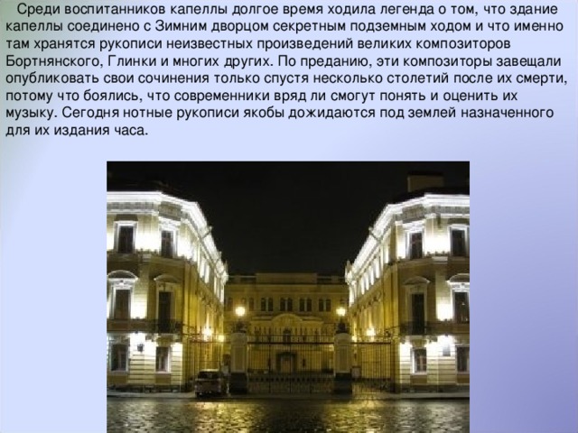 Среди воспитанников капеллы долгое время ходила легенда о том, что здание капеллы соединено с Зимним дворцом секретным подземным ходом и что именно там хранятся рукописи неизвестных произведений великих композиторов Бортнянского, Глинки и многих других. По преданию, эти композиторы завещали опубликовать свои сочинения только спустя несколько столетий после их смерти, потому что боялись, что современники вряд ли смогут понять и оценить их музыку. Сегодня нотные рукописи якобы дожидаются под землей назначенного для их издания часа.