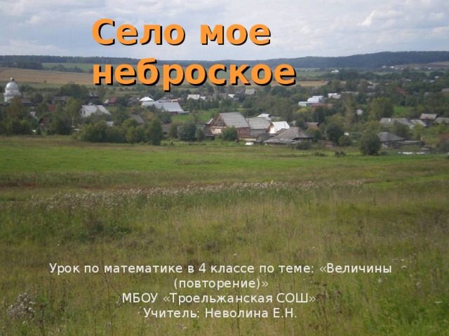 Село мое неброское Урок по математике в 4 классе по теме: «Величины (повторение)» МБОУ «Троельжанская СОШ» Учитель: Неволина Е.Н.