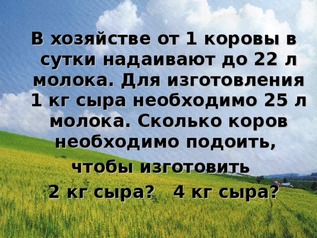 В хозяйстве от 1 коровы в сутки надаивают до 22 л молока. Для изготовления 1 кг сыра необходимо 25 л молока. Сколько коров необходимо подоить, чтобы изготовить 2 кг сыра? 4 кг сыра?