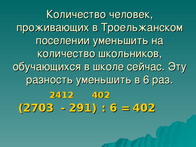 Количество человек, проживающих в Троельжанском поселении уменьшить на количество школьников, обучающихся в школе сейчас. Эту разность уменьшить в 6 раз. 2412 402 (2703 - 291) : 6 = 402