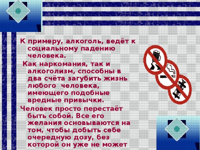 К примеру, алкоголь, ведёт к социальному падению человека.  Как наркомания, так и алкоголизм, способны в два счёта загубить жизнь любого человека, имеющего подобные вредные привычки. Человек просто перестаёт быть собой. Все его желания основываются на том, чтобы добыть себе очередную дозу, без которой он уже не может существовать.