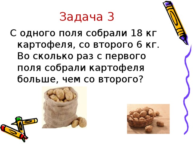 Задача 3 С одного поля собрали 18 кг картофеля, со второго 6 кг. Во сколько раз с первого поля собрали картофеля больше, чем со второго?
