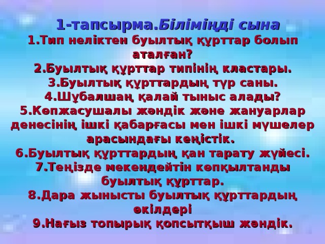 1-тапсырма. Біліміңді сына 1.Тип неліктен буылтық құрттар болып аталған? 2.Буылтық құрттар типінің кластары. 3.Буылтық құрттардың түр саны. 4.Шұбалшаң қалай тыныс алады? 5.Көпжасушалы жәндік және жануарлар денесінің ішкі қабарғасы мен ішкі мүшелер арасындағы кеңістік. 6.Буылтық құрттардың қан тарату жүйесі. 7.Теңізде мекендейтін көпқылтанды буылтық құрттар. 8.Дара жынысты буылтық құрттардың өкілдері 9.Нағыз топырық қопсытқыш жәндік.