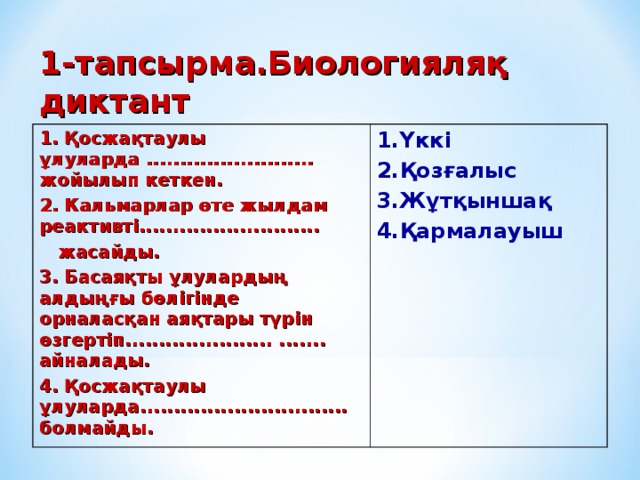 1-тапсырма.Биологияляқ диктант 1. Қосжақтаулы ұлуларда ......................... жойылып кеткен. 2. Кальмарлар өте жылдам реактивті...........................  жасайды. 3. Басаяқты ұлулардың алдыңғы бөлігінде орналасқан аяқтары түрін өзгертіп......................  ....... айналады.  4. Қосжақтаулы  ұлуларда............................... болмайды. 1.Үккі 2.Қозғалыс 3.Жұтқыншақ  4.Қармалауыш