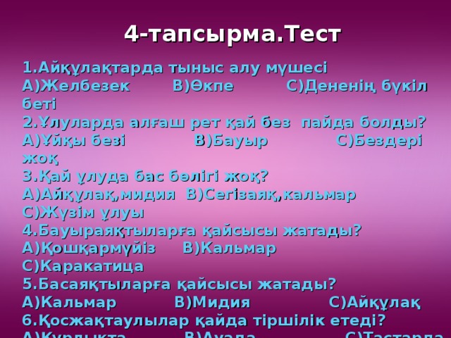 4-тапсырма.Тест 1.Айқұлақтарда тыныс алу мүшесі А)Желбезек В)Өкпе С)Дененің бүкіл беті 2.Ұлуларда алғаш рет қай без пайда болды? А)Ұйқы безі В)Бауыр С)Бездері жоқ 3.Қай ұлуда бас бөлігі жоқ? А)Айқұлақ,мидия В)Сегізаяқ,кальмар С)Жүзім ұлуы 4.Бауыраяқтыларға қайсысы жатады? А)Қошқармүйіз В)Кальмар С)Каракатица 5.Басаяқтыларға қайсысы жатады? А)Кальмар В)Мидия С)Айқұлақ 6.Қосжақтаулылар қайда тіршілік етеді? А)Құрлықта В)Ауада С)Тастарда 7.Ұлуларда бақалшақтың маңызы қандай? А)Ауа жұту В)Қорғаныс С)Тыныс алу