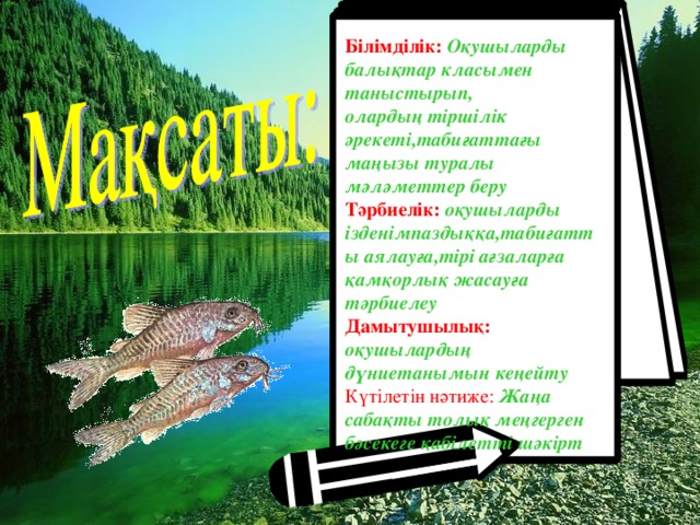 Білімділік:  Оқушыларды балықтар класымен таныстырып, олардың тіршілік әрекеті,табиғаттағы маңызы туралы мәләметтер беру Тәрбиелік: оқушыларды ізденімпаздыққа,табиғатты аялауға,тірі ағзаларға қамқорлық жасауға тәрбиелеу Дамытушылық:  оқушылардың дүниетанымын кеңейту Күтілетін нәтиже:  Жаңа сабақты толық меңгерген бәсекеге қабілетті шәкірт