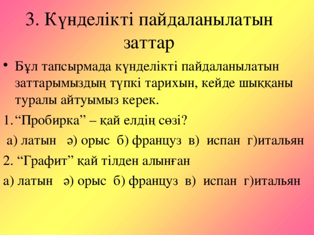 3. Күнделікті пайдаланылатын заттар Бұл тапсырмада күнделікті пайдаланылатын заттарымыздың түпкі тарихын, кейде шыққаны туралы айтуымыз керек. “ Пробирка” – қай елдің сөзі?  а) латын ә) орыс б) француз в) испан г)итальян 2. “Графит” қай тілден алынған а) латын ә) орыс б) француз в) испан г)итальян